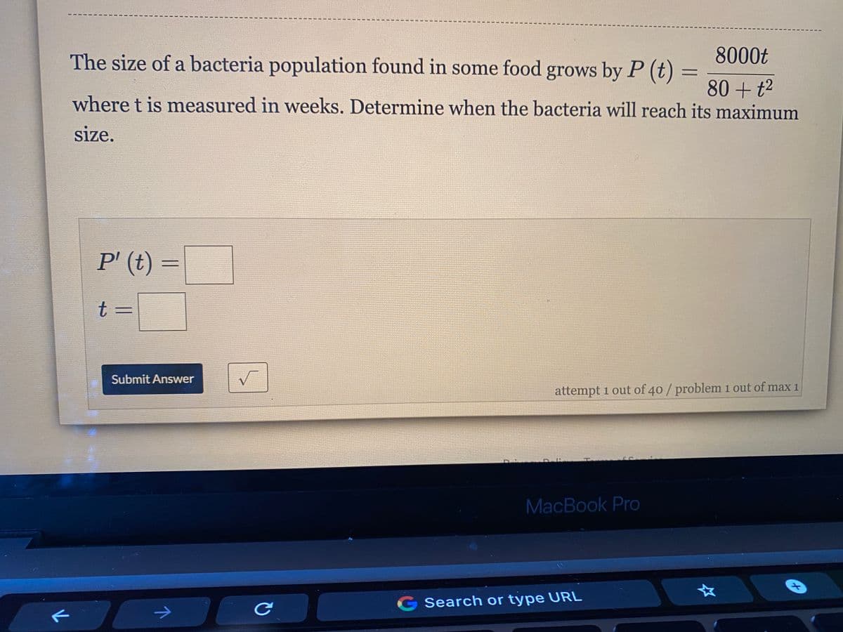 The size of a bacteria population found in some food grows by P (t)
8000t
80 + t2
where t is measured in weeks. Determine when the bacteria will reach its maximum
size.
P' (t) =
t%3D
Submit Answer
attempt 1 out of 40/ problem i out of max 1
MacBook Pro
G Search or type URL
