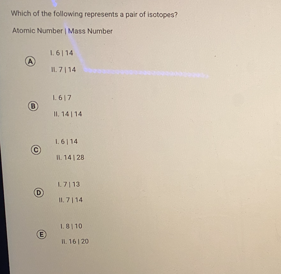 Which of the following represents a pair of isotopes?
Atomic Number | Mass Number
1. 6| 14
A
II. 7| 14
1. 617
B
II. 14 | 14
1. 6| 14
II. 14 | 28
I. 7 | 13
D
II. 7 | 14
1. 8 10
II. 16 20
