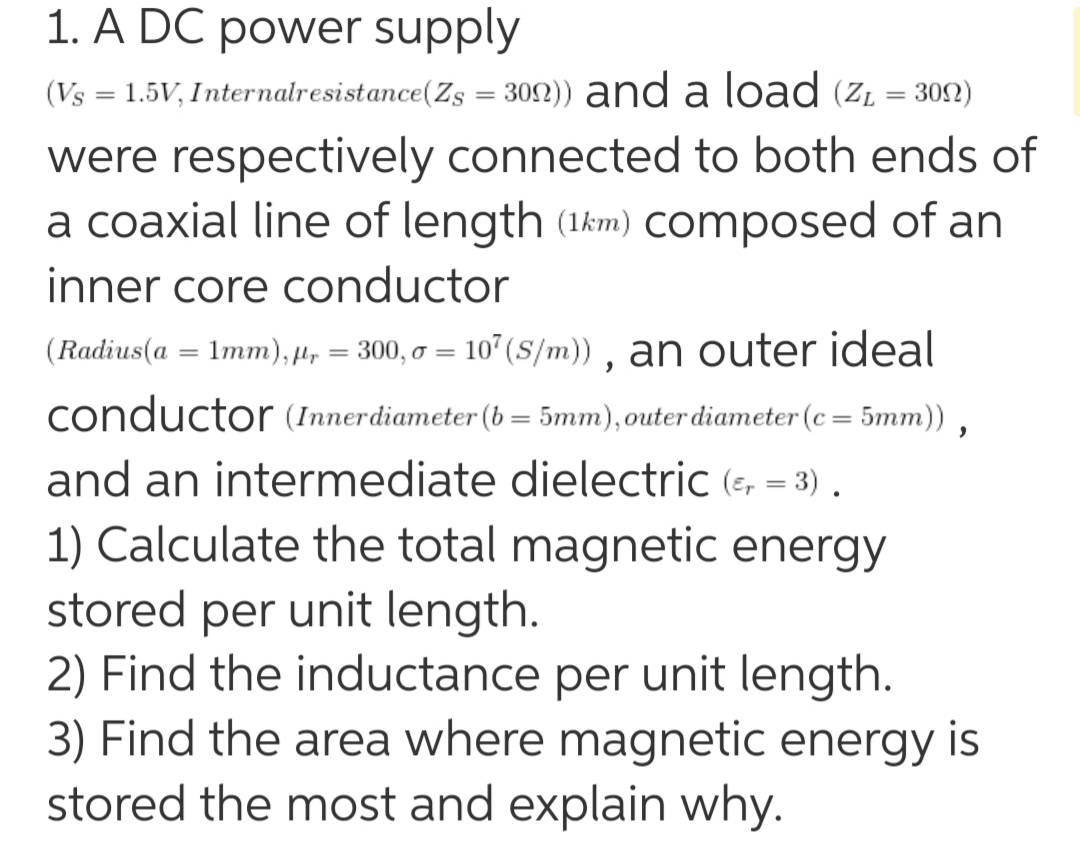 1. A DC power supply
(Vs = 1.5V, Internalresistance(Zs = 30N)) and a load (z. = 302)
were respectively connected to both ends of
a coaxial line of length (1km) COmposed of an
inner core conductor
(Radius(a = 1mm), 4, = 300, o = 107 (S/m)) , an outer ideal
conductor (Innerdiameter (b = 5mm),outer diameter (c = 5mm)) ,
