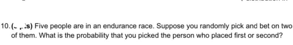 10.(-s) Five people are in an endurance race. Suppose you randomly pick and bet on two
of them. What is the probability that you picked the person who placed first or second?
