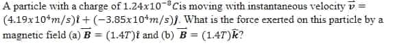A partiele with a charge of 1.24x10 Cis moving with instantaneous velocity v=
(4.19x10*m/s)i +(-3.85x10*m/s)j. What is the force exerted on this particle by a
magnetic field (a) B = (1.47)t and (b)B = (14T)k?
%3D
