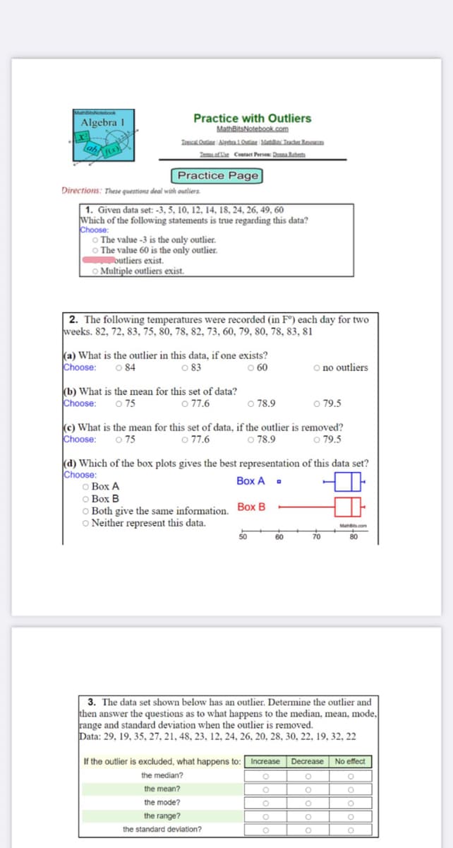 NaNotebook
Algebra 1
Practice with Outliers
MathBitsNotebook.com
lab
Iosical Ouine Aledta1Ote Maa Teacher Resce
Iemaoftae Contact Person: Dona Rebeta
Practice Page
Directions: These questions deal with outliers.
| 1. Given data set: -3, 5, 10, 12, 14, 18, 24, 26, 49, 60
Which of the following statements is true regarding this data?
Choose:
O The value -3 is the only outlier.
O The value 60 is the only outlier.
outliers exist.
OMultiple outliers exist.
2. The following temperatures were recorded (in F°) each day for two
weeks. 82, 72, 83, 75, 80, 78, 82, 73, 60, 79, 80, 78, 83, 81
(a) What is the outlier in this data, if one exists?
O 84
O 83
Choose:
O 60
O no outliers
(b) What is the mean for this set of data?
O 75
Choose:
O 77.6
O 78.9
O 79.5
Choose:
(c) What is the mean for this set of data, if the outlier is removed?
o 77.6
o 75
o 79.5
o 78.9
(d) Which of the box plots gives the best representation of this data set?
Choose:
о Вох А
O Box B
O Both give the same information Box B
O Neither represent this data.
Box A .
Muns com
50
60
70
80
3. The data set shown below has an outlier. Determine the outlier and
then answer the questions as to what happens to the median, mean, mode,
range and standard deviation when the outlier is removed.
Data: 29, 19, 35, 27, 21, 48, 23, 12, 24, 26, 20, 28, 30, 22, 19, 32, 22
If the outlier is excluded, what happens to: Increase Decrease
No effect
the median?
the mean?
the mode?
the range?
the standard deviation?
