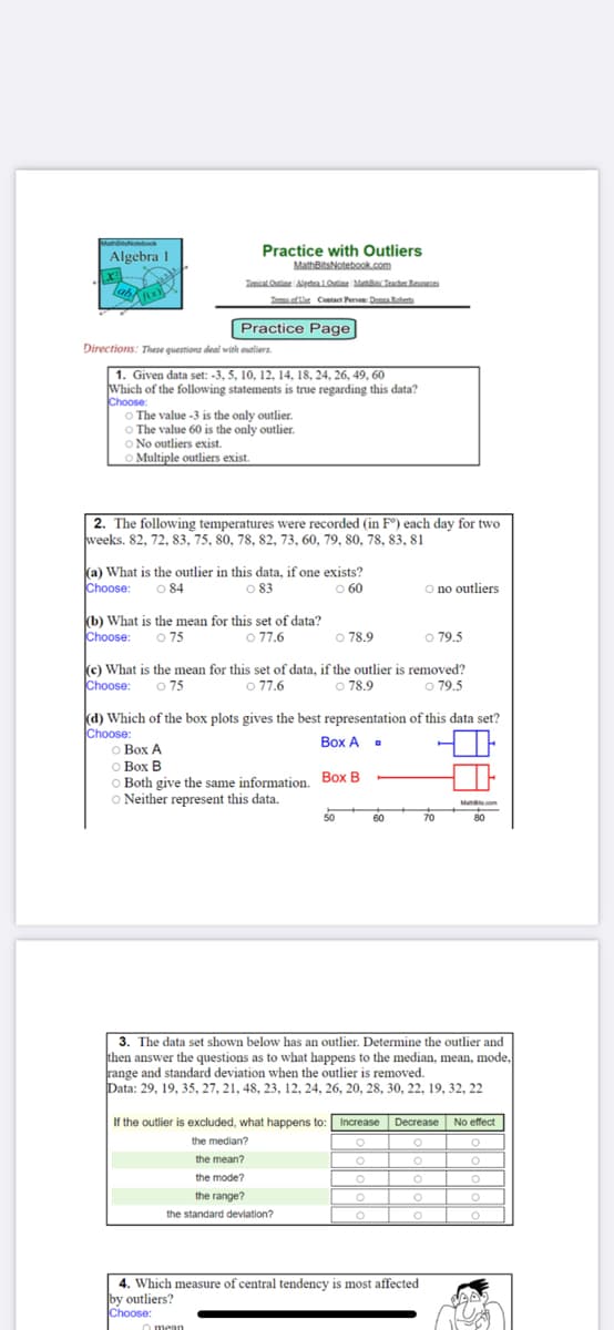 Practice with Outliers
MathBitsNotebook.com
Algebra 1
Zosical Oe AedalO Maa Teache Rees
Tem of he Contacet Persen: Denna Retert
Practice Page
Directions: These questiona deal with outliers
|1. Given data set: -3, 5, 10, 12, 14, 18, 24, 26, 49, 60
Which of the following statements is true regarding this data?
Choose:
O The value -3 is the only outlier.
O The value 60 is the only outlier.
O No outliers exist.
O Multiple outliers exist.
2. The following temperatures were recorded (in F®) each day for two
weeks. 82, 72, 83, 75, 80, 78, 82, 73, 60, 79, 80, 78, 83, 81
Ka) What is the outlier in this data, if one exists?
O 84
Choose:
O no outliers
83
O 60
(b) What is the mean for this set of data?
Choose: o 75
O 77.6
o 79.5
O 78.9
ke) What is the mean for this set of data, if the outlier is removed?
o 77.6
Choose:
o 75
o 78.9
o 79.5
(d) Which of the box plots gives the best representation of this data set?
Choose:
o Box A
O Box B
O Both give the same information. Box B
O Neither represent this data.
Box A .
Mare.com
80
50
60
70
3. The data set shown below has an outlier. Determine the outlier and
then answer the questions as to what happens to the median, mean, mode,
range and standard deviation when the outlier is removed.
Data: 29, 19, 35, 27, 21, 48, 23, 12, 24, 26, 20, 28, 30, 22, 19, 32, 22
If the outlier is excluded, what happens to: Increase
Decrease
No effect
the median?
the mean?
O
the mode?
O
O
the range?
the standard deviation?
4. Which measure of central tendency is most affected
by outliers?
Choose:
o mean
