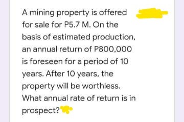 A mining property is offered
for sale for P5.7 M. On the
basis of estimated production,
an annual return of P800,000
is foreseen for a period of 10
years. After 10 years, the
property will be worthless.
What annual rate of return is in
prospect?
