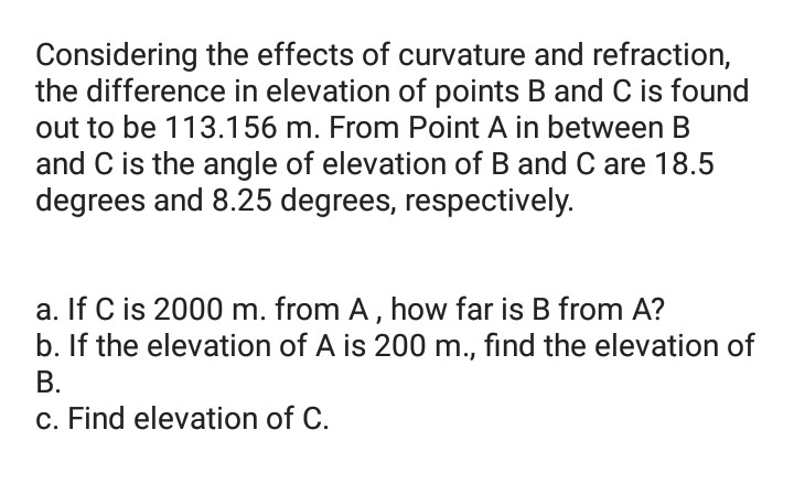 Considering the effects of curvature and refraction,
the difference in elevation of points B and C is found
out to be 113.156 m. From Point A in between B
and C is the angle of elevation of B and C are 18.5
degrees and 8.25 degrees, respectively.
a. If C is 2000 m. from A, how far is B from A?
b. If the elevation of A is 200 m., find the elevation of
В.
c. Find elevation of C.
