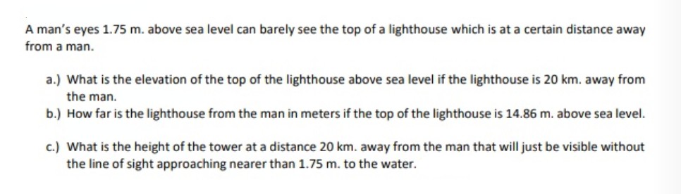 A man's eyes 1.75 m. above sea level can barely see the top of a lighthouse which is at a certain distance away
from a man.
a.) What is the elevation of the top of the lighthouse above sea level if the lighthouse is 20 km. away from
the man.
b.) How far is the lighthouse from the man in meters if the top of the lighthouse is 14.86 m. above sea level.
c.) What is the height of the tower at a distance 20 km. away from the man that will just be visible without
the line of sight approaching nearer than 1.75 m. to the water.
