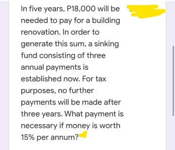 In five years, P18,000 will be
needed to pay for a building
renovation. In order to
generate this sum, a sinking
fund consisting of three
annual payments is
established now. For tax
purposes, no further
payments will be made after
three years. What payment is
necessary if money is worth
15% per annum?
