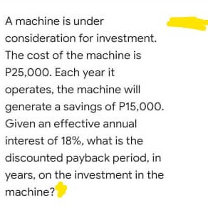 A machine is under
consideration for investment.
The cost of the machine is
P25,000. Each year it
operates, the machine will
generate a savings of P15,000.
Given an effective annual
interest of 18%, what is the
discounted payback period, in
years, on the investment in the
machine?
