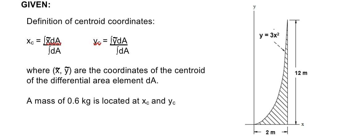 GIVEN:
Definition of centroid coordinates:
y = 3x2
Xc = [zdA
JdA
Ye = lýdA
ĮdA
%D
%3D
where (X, ỹ) are the coordinates of the centroid
12 m
of the differential area element dA.
A mass of 0.6 kg is located at xe
and
Ус
E 2 m
