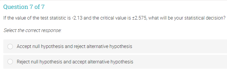Question 7 of 7
If the value of the test statistic is -2.13 and the critical value is ±2.575, what will be your statistical decision?
Select the correct response:
Accept null hypothesis and reject alternative hypothesis
Reject null hypothesis and accept alternative hypothesis
