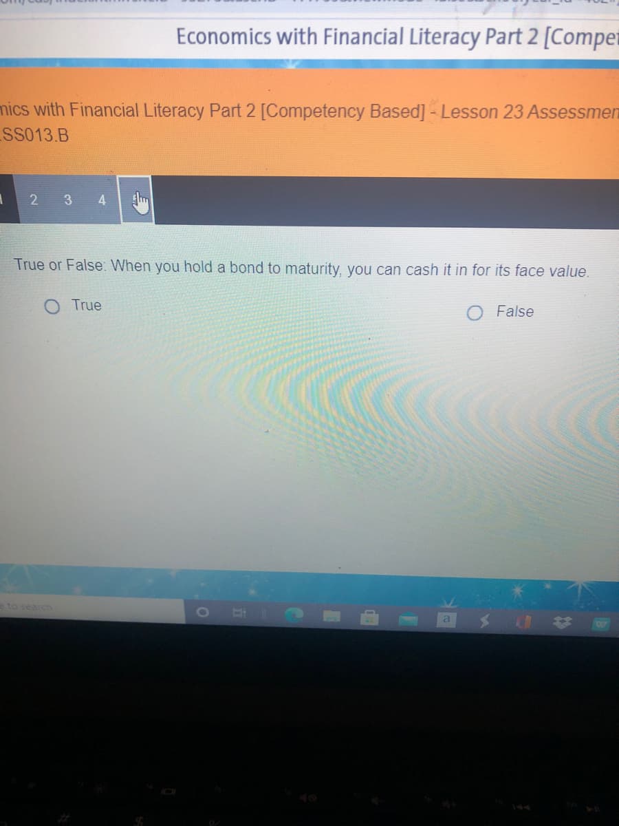 Economics with Financial Literacy Part 2 [Compet
mics with Financial Literacy Part 2 [Competency Based]-Lesson 23 Assessmen
SS013.B
2 3 4
True or False: When you hold a bond to maturity, you can cash it in for its face value.
True
False
e to search
a
144
