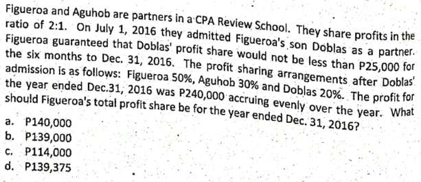 Figueroa and Aguhob are partners in a CPA Review School. They share profits in the
ratio of 2:1. On July 1, 2016 they admitted Figueroa's son Doblas as a partner.
Figueroa guaranteed that Doblas' profit share would not be less than P25,000 for
the six months to Dec. 31, 2016. The profit sharing arrangements after Doblas
admission is as follows: Figueroa 50%, Aguhob 30% and Doblas 20%. The profit for
the year ended Dec.31, 2016 was P240,000 accruing evenly over the year. What
should Figueroa's total profit share be for the year ended Dec. 31, 2016?
a. P140,000
b. P139,000
c. P114,000
d. P139,375
