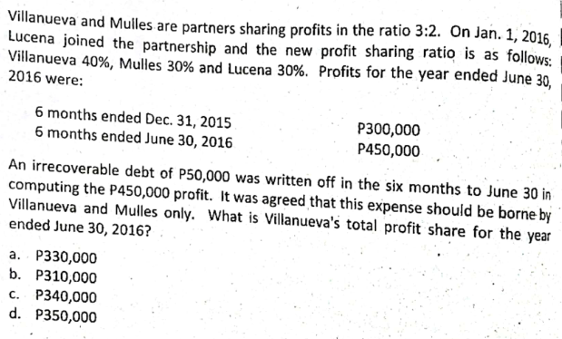 Villanueva and Mulles are partners sharing profits in the ratio 3:2. On Jan. 1, 2016,
Lucena joined the partnership and the new profit sharing ratio is as follows:
Villanueva 40%, Mulles 30% and Lucena 30%. Profits for the year ended June 30,
2016 were:
6 months ended Dec. 31, 2015
6 months ended June 30, 2016
P300,000
P450,000
An irrecoverable debt of P50,000 was written off in the six months to June 30 in
computing the P450,000 profit. It was agreed that this expense should be borne by
Villanueva and Mulles only. What is Villanueva's total profit share for the year
ended June 30, 2016?
a. P330,000
b. P310,000
c. P340,000
d. P350,000
