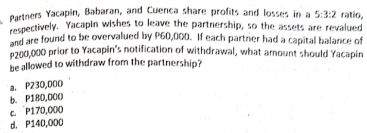 and are found to be overvalued by P60,000, If each partner had a capital balance of
respectively. Yacapıı wishes to leave the partnership, so the assets are revalued
Dartners Yacapin, Babaran, and Cuenca share profits and losses in a 5:3:2 ratio,
and are found to be overvalued hy P60,000. if each partner had a capital balance of
p200.000 prior to Yacapin's notification of withdrawal, what arnount should Yacapin
he allowed to withdraw from the partnership?
a. P230,000
b. P180,000
c. P170,000
d. P140,000
