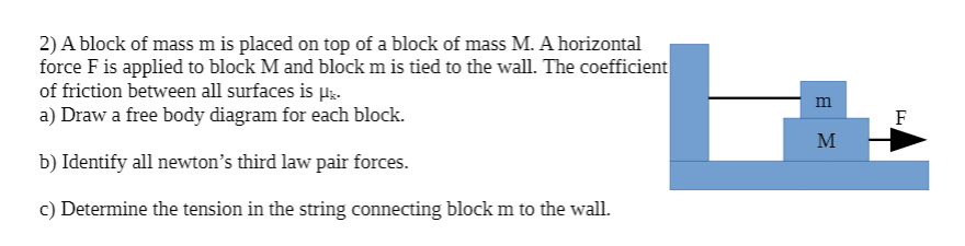 2) A block of mass m is placed on top of a block of mass M. A horizontal
force F is applied to block M and block m is tied to the wall. The coefficient
of friction between all surfaces is l.
a) Draw a free body diagram for each block.
m
F
M
b) Identify all newton's third law pair forces.
c) Determine the tension in the string connecting block m to the wall.
