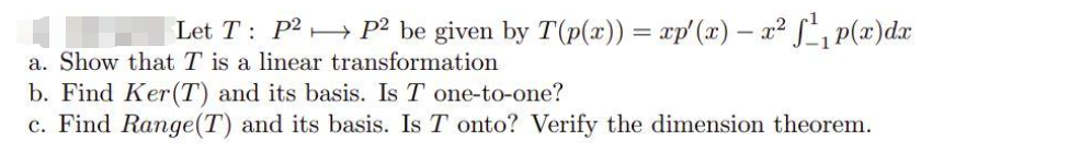 Let T: P2 P² be given by T(p(x)) = xp'(x) – x² S, p(x)dx
a. Show that T is a linear transformation
b. Find Ker(T) and its basis. Is T one-to-one?
c. Find Range(T) and its basis. Is T onto? Verify the dimension theorem.
