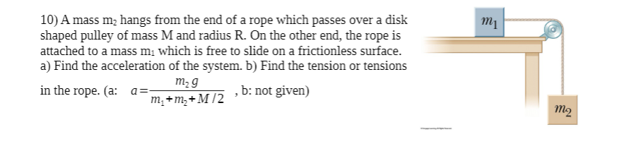 10) A mass m, hangs from the end of a rope which passes over a disk
shaped pulley of mass M and radius R. On the other end, the rope is
attached to a mass m; which is free to slide on a frictionless surface.
a) Find the acceleration of the system. b) Find the tension or tensions
m2 g
in the rope. (a: a=
, b: not given)
m;+m,+M/2
m2
