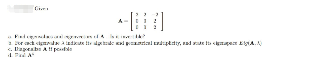 Given
2 2
0 0
0 0
-2
A =
2
a. Find eigenvalues and eigenvectors of A. Is it invertible?
b. For each eigenvalue A indicate its algebraic and geometrical multiplicity, and state its eigenspace Eig(A, X)
c. Diagonalize A if possible
d. Find A5

