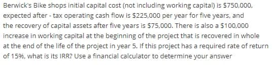 Berwick's Bike shops initial capital cost (not including working capital) is $750,000,
expected after - tax operating cash flow is $225,000 per year for five years, and
the recovery of capital assets after five years is $75,000. There is also a $100,000
increase in working capital at the beginning of the project that is recovered in whole
at the end of the life of the project in year 5. If this project has a required rate of return
of 15%, what is its IRR? Use a financial calculator to determine your answer

