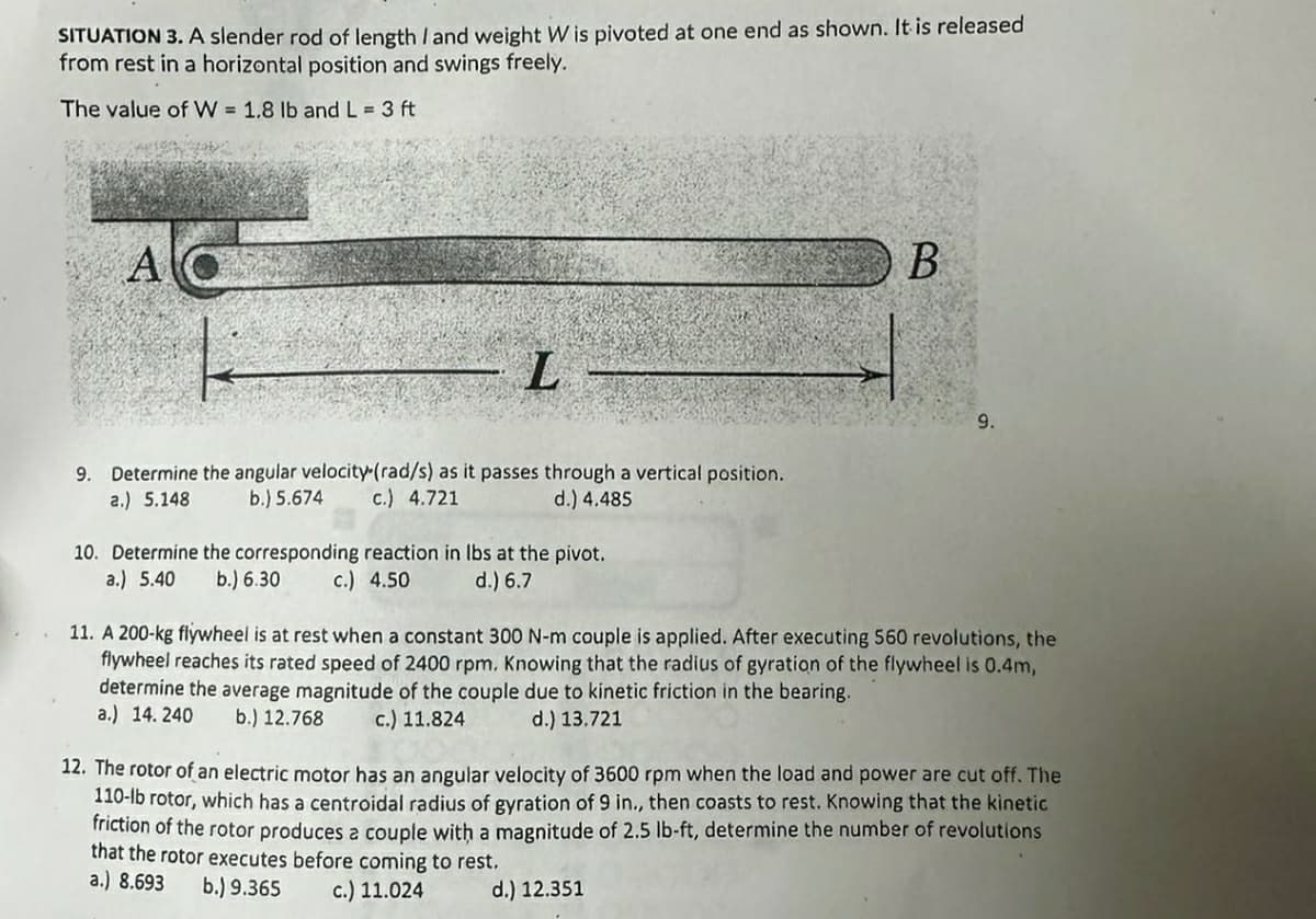 SITUATION 3. A slender rod of length I and weight W is pivoted at one end as shown. It is released
from rest in a horizontal position and swings freely.
The value of W = 1.8 lb and L = 3 ft
A
L
9. Determine the angular velocity-(rad/s) as it passes through a vertical position.
a.) 5.148.
b.) 5.674 c.) 4.721
d.) 4.485
10. Determine the corresponding reaction in lbs at the pivot.
a.) 5.40 b.) 6.30
c.) 4.50
d.) 6.7
B
9.
11. A 200-kg flywheel is at rest when a constant 300 N-m couple is applied. After executing 560 revolutions, the
flywheel reaches its rated speed of 2400 rpm. Knowing that the radius of gyration of the flywheel is 0.4m,
determine the average magnitude of the couple due to kinetic friction in the bearing.
a.) 14.240 b.) 12.768
c.) 11.824
d.) 13.721
12. The rotor of an electric motor has an angular velocity of 3600 rpm when the load and power are cut off. The
110-lb rotor, which has a centroidal radius of gyration of 9 in., then coasts to rest. Knowing that the kinetic
friction of the rotor produces a couple with a magnitude of 2.5 lb-ft, determine the number of revolutions
that the rotor executes before coming to rest.
a.) 8.693
b.) 9.365 c.) 11.024
d.) 12.351