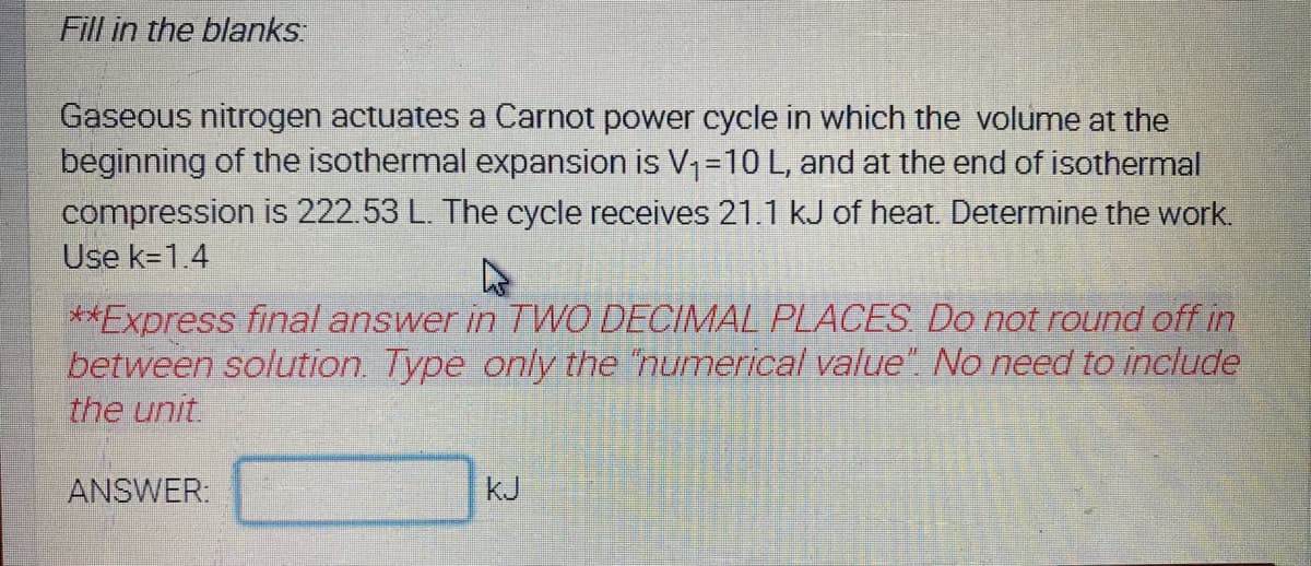 Fill in the blanks
Gaseous nitrogen actuates a Carnot power cycle in which the volumne at the
beginning of the isothermal expansion is V,=10 L, and at the end of isothermal
compression is 222.53 L. The cycle receives 21.1 kJ of heat. Determine the work.
Use k=1.4
**Express final answer in TWO DECIMAL PLACES Do not round off in
between solution. Type only the "numerical value". No need to include
the unit
ANSWER.
kJ

