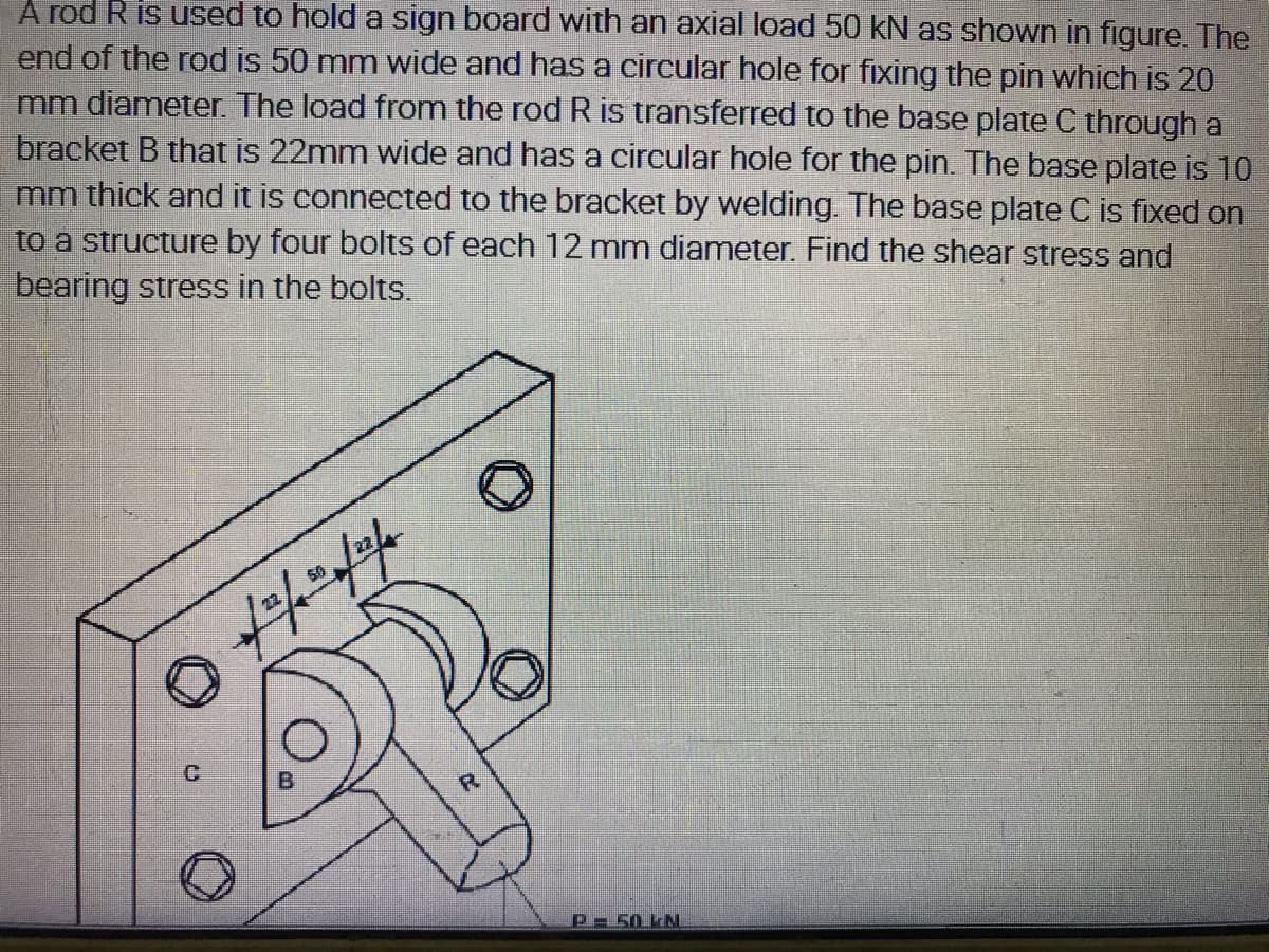 A rod R is used to hold a sign board with an axial load 50 kN as shown in figure. The
end of the rod is 50 mm wide and has a circular hole for fixing the pin which is 20
mm diameter. The load from the rod R is transferred to the base plate C through a
bracket B that is 22mm wide and has a cireular hole for the pin. The base plate is 10
mm thick and it is connected to the bracket by welding. The base plate C is fixed on
to a structure by four bolts of each 12 mm diameter. Find the shear stress and
bearing stress in the bolts.
P 50 kN.
