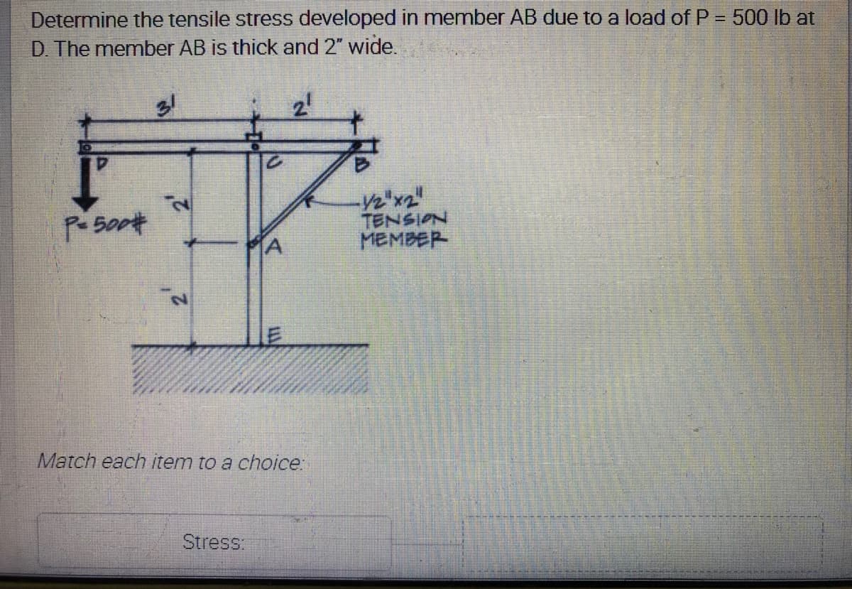 Determine the tensile stress developed in member AB due to a load of P = 500 lb at
D. The member AB is thick and 2" wide.
%3D
-V2'x2"
TENSION
MEMBER
Pe 500#
A
Match each item to a choice
Stress:
