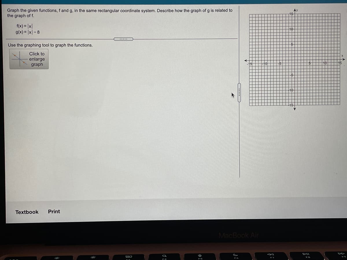 Graph the given functions, f and g, in the same rectangular coordinate system. Describe how the graph of g is related to
the graph of f.
Ay
f(x) = |x|
g(x) = |x| - 8
Use the graphing tool to graph the functions.
Click to
enlarge
graph
Textbook
Print
MacBook Air
80
F4
