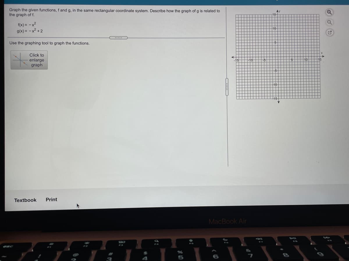 Graph the given functions, f and g, in the same rectangular coordinate system. Describe how the graph of g is related to
the graph of f.
Ay
f(x) = -x2
g(x) = -x2 + 2
Use the graphing tool to graph the functions.
Click to
enlarge
graph
Textbook
Print
MacBook Air
