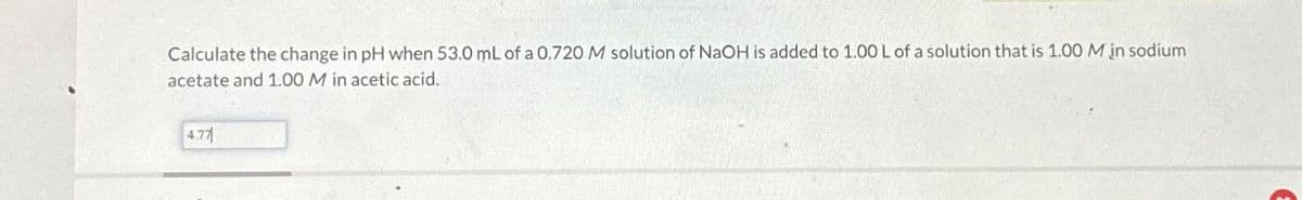 Calculate the change in pH when 53.0 mL of a 0.720 M solution of NaOH is added to 1.00 L of a solution that is 1.00 M in sodium
acetate and 1.00 M in acetic acid.
4.77