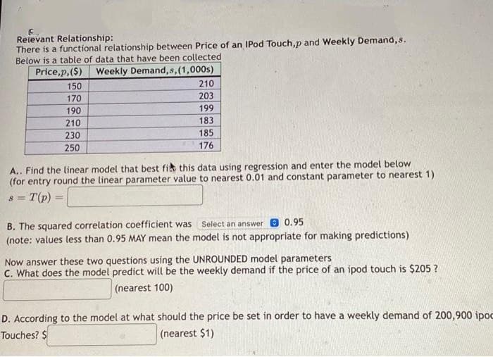 Relevant Relationship:
There is a functional relationship between Price of an IPod Touch,p and Weekly Demand, s.
Below is a table of data that have been collected
Price,p,($) Weekly Demand, s,(1,000s)
150
210
170
203
190
199
210
183
230
185
250
176
A.. Find the linear model that best fit this data using regression and enter the model below
(for entry round the linear parameter value to nearest 0.01 and constant parameter to nearest 1)
8 = T (p)
B. The squared correlation coefficient was
Select an answer 0.95
(note: values less than 0.95 MAY mean the model is not appropriate for making predictions)
Now answer these two questions using the UNROUNDED model parameters
C. What does the model predict will be the weekly demand if the price of an ipod touch is $205?
(nearest 100)
D. According to the model at what should the price be set in order to have a weekly demand of 200,900 ipoc
Touches? $
(nearest $1)