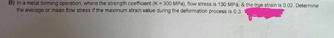 B) In a metal forming operation, where the strength coefficient (K = 300 MPa), flow stress is 130 MPa, & the true strain is 0.02. Determine
the average or mean flow stress if the maximum strain value during the deformation process is 0.3.