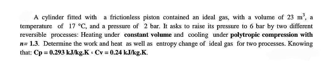 A cylinder fitted with a frictionless piston contained an ideal gas, with a volume of 23 m³, a
temperature of 17 °C, and a pressure of 2 bar. It asks to raise its pressure to 6 bar by two different
reversible processes: Heating under constant volume and cooling under polytropic compression with
n= 1.3. Determine the work and heat as well as entropy change of ideal gas for two processes. Knowing
that: Cp = 0.293 kJ/kg.K Cv = 0.24 kJ/kg.K.