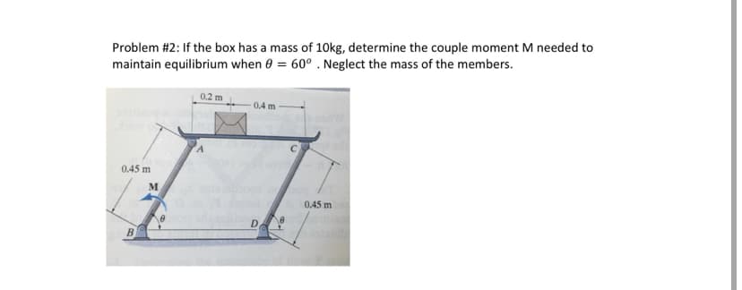 Problem #2: If the box has a mass of 10kg, determine the couple moment M needed to
maintain equilibrium when 0 = 60° . Neglect the mass of the members.
0.2 m
0.4 m
0.45 m
0.45 m
D.
