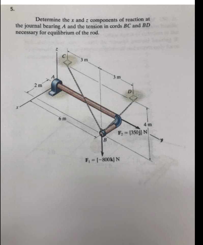 5.
Determine the x and z components of reaction at
the journal bearing A and the tension in cords BC and BD
necessary for equilibrium of the rod.
3 m
3 m
2 m
6 m
4 m
F2 = (350j) N
F, = 1-800k) N
