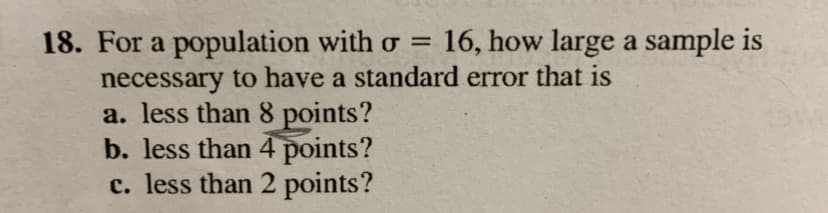 16, how large a sample is
18. For a population with o =
necessary to have a standard error that is
a. less than 8 points?
b. less than 4 points?
c. less than 2 points?
