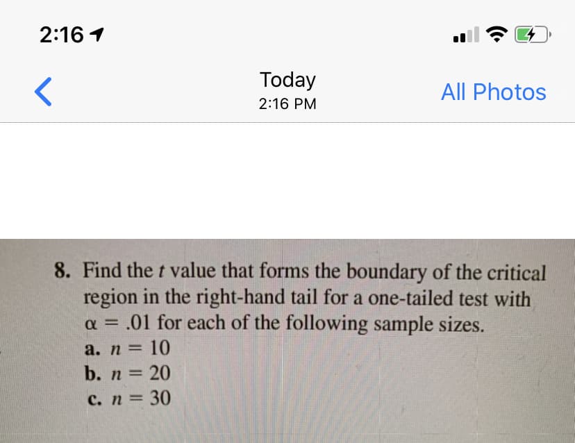 2:16 1
Today
All Photos
2:16 PM
8. Find the t value that forms the boundary of the critical
region in the right-hand tail for a one-tailed test with
a = .01 for each of the following sample sizes.
%3D
а. n 3 10
b. n 20
с. п 3D 30
