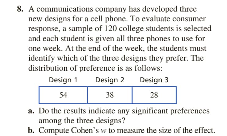 8. A communications company has developed three
new designs for a cell phone. To evaluate consumer
response, a sample of 120 college students is selected
and each student is given all three phones to use for
one week. At the end of the week, the students must
identify which of the three designs they prefer. The
distribution of preference is as follows:
Design 1
Design 2
Design 3
54
38
28
a. Do the results indicate any significant preferences
among the three designs?
b. Compute Cohen’s w to measure the size of the effect.
