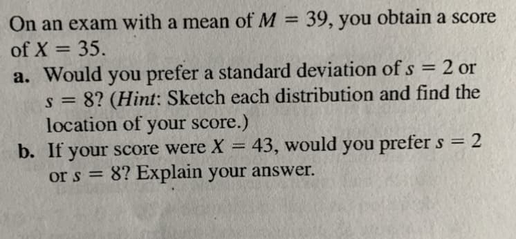On an exam with a mean of M = 39, you obtain a score
of X = 35.
%3D
%3D
a. Would you prefer a standard deviation of s = 2 or
s = 8? (Hint: Sketch each distribution and find the
location of your score.)
b. If your score were X =
or s = 8? Explain your answer.
%3D
%3D
43, would you prefer s = 2
%3D
%3D
