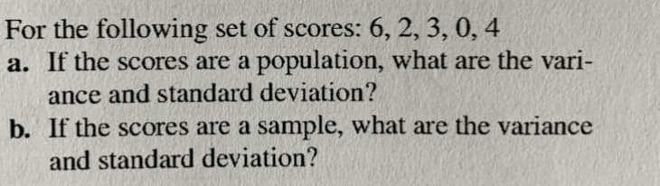 For the following set of scores: 6, 2, 3, 0, 4
a. If the scores are a population, what are the vari-
ance and standard deviation?
b. If the scores are a sample, what are the variance
and standard deviation?
