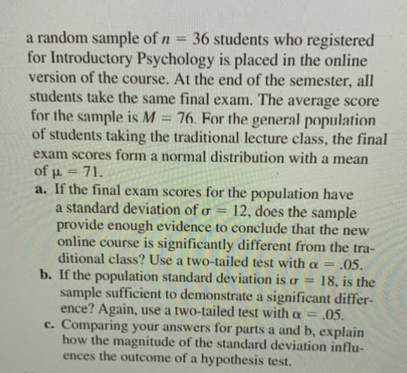 a random sample of n = 36 students who registered
for Introductory Psychology is placed in the online
version of the course. At the end of the semester, all
students take the same final exam. The average score
for the sample is M = 76. For the general population
of students taking the traditional lecture class, the final
exam scores form a normal distribution with a mean
of u = 71.
a. If the final exam scores for the population have
a standard deviation of o = 12, does the sample
provide enough evidence to conclude that the new
online course is significantly different from the tra-
ditional class? Use a two-tailed test with a = .05.
%3D
b. If the population standard deviation is o = 18, is the
sample sufficient to demonstrate a significant differ-
ence? Again, use a two-tailed test with a = ,05.
c. Comparing your answers for parts a and b, explain
how the magnitude of the standard deviation influ-
ences the outcome of a hypothesis test.
