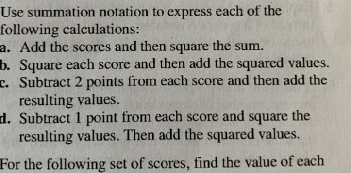 Use summation notation to express each of the
following calculations:
a. Add the scores and then square the sum.
b. Square each score and then add the squared values.
T. Subtract 2 points from each score and then add the
resulting values.
d. Subtract 1 point from each score and square the
resulting values. Then add the squared values.
