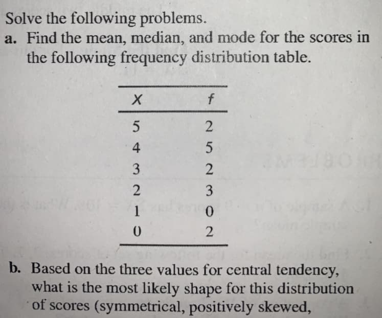 Solve the following problems.
a. Find the mean, median, and mode for the scores in
the following frequency distribution table.
f
4
2
3
1
b. Based on the three values for central tendency,
what is the most likely shape for this distribution
of scores (symmetrical, positively skewed,
