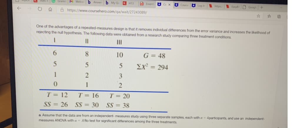 O Gramn M Welco
b Answe
b My Qu
K H13
E Essent
Co X
O Log In
https/
D Googl+
EasyB
A https://www.coursehero.com/qa/wait/27243089/
One of the advantages of a repeated-measures design is that it removes individual differences from the error variance and increases the likelihood of
rejecting the null hypothesis. The following data were obtained from a research study comparing three treatment conditions.
II
6.
8
10
G = 48
Σχ
= 294
1
3.
1
T = 12
T = 20
SS = 26 SS = 30 SS = 38
T = 16
a. Assume that the data are from an independent- measures study using three separate samples, each with n
measures ANOVA with a = .0Ro test for significant differences among the three treatments.
4participants, and use an independent-
