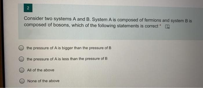Consider two systems A and B. System A is composed of fermions and system B is
composed of bosons, which of the following statements is correct A
the pressure of A is bigger than the pressure of B
the pressure of A is less than the pressure of B
All of the above
None of the above
2.
