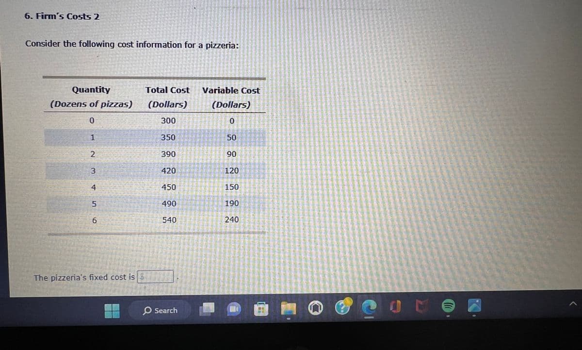 6. Firm's Costs 2
Consider the following cost information for a pizzeria:
Quantity
(Dozens of pizzas)
0
1
2
3
KOM
5
4.)
6
The pizzeria's fixed cost is
Total Cost Variable Cost
(Dollars)
(Dollars)
300
0
350
390
420
450
490
540
O Search
50
90
120
150
190
240
(
A