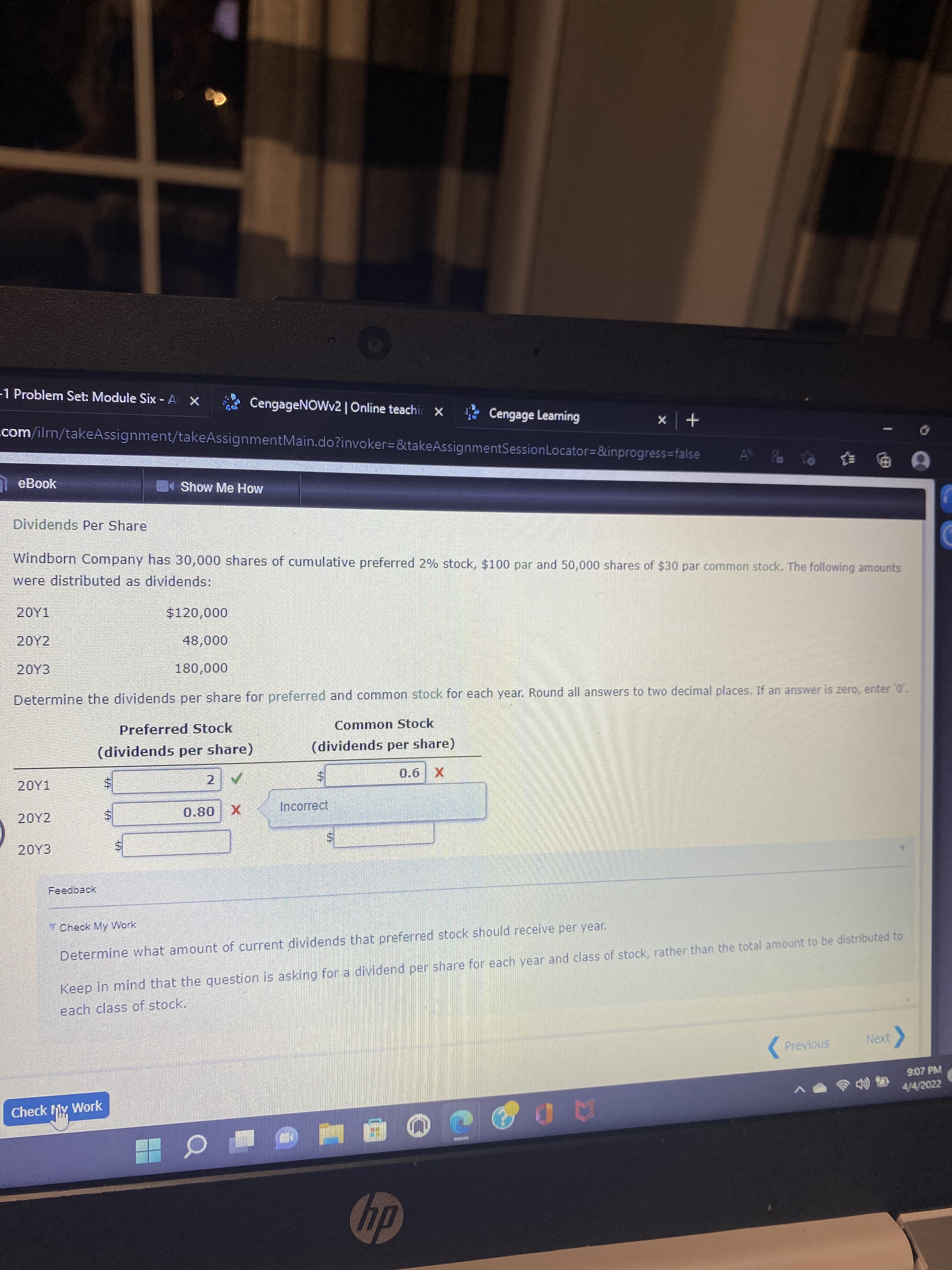 %24
-1 Problem Set: Module Six - AX
* CengageNOWv2 | Online teachir x
* Cengage Learning
+ x
.com/ilrn/takeAssignment/takeAssignmentMain.do?invoker3D&takeAssignmentSessionLocator=&inprogress=false
eBook
Show Me How
Dividends Per Share
Windborn Company has 30,000 shares of cumulative preferred 2% stock, $100 par and 50,000 shares of $30 par common stock. The following amounts
were distributed as dividends:
20Y1
20Y2
20Y3
Determine the dividends per share for preferred and common stock for each year. Round all answers to two decimal places. If an answer is zero, enter '0'.
Preferred Stock
Common Stock
(dividends per share)
(dividends per share)
Incorrect
20Y2
08'0
Feedback
Check My Work
Determine what amount of current dividends that preferred stock should receive per year.
Keep in mind that the question is asking for a dividend per share for each year and class of stock, rather than the total amount to be distributed to
each class of stock.
Next
Previous
9:07 PM
の色时
4/4/2022
Check My Work
dy
