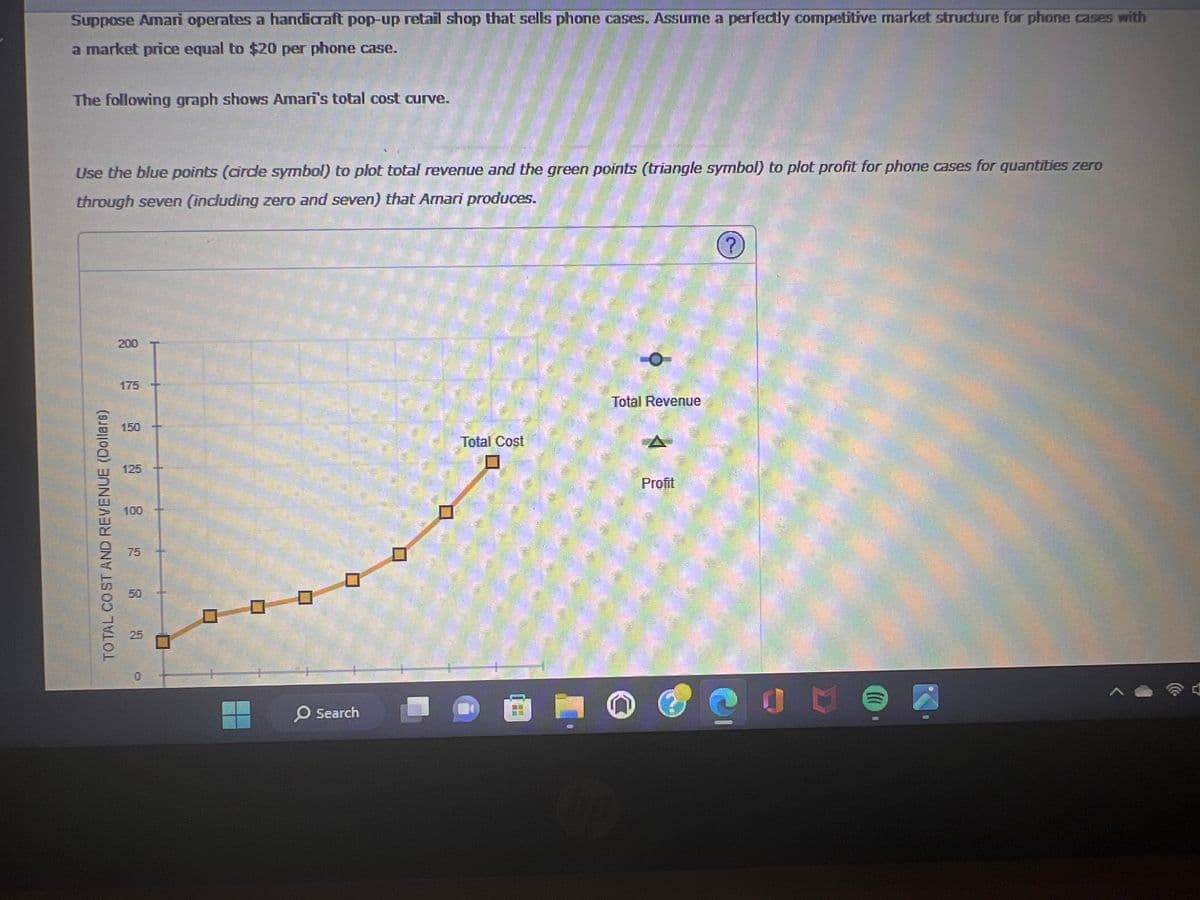 Suppose Amari operates a handicraft pop-up retail shop that sells phone cases. Assume a perfectly competitive market structure for phone cases with
a market price equal to $20 per phone case.
The following graph shows Amari's total cost curve.
Use the blue points (circle symbol) to plot total revenue and the green points (triangle symbol) to plot profit for phone cases for quantities zero
through seven (including zero and seven) that Amari produces.
TOTAL COST AND REVENUE (Dollars)
200
150
125
100
75
50
25
0
0
O Search
Total Cost
20
Total Revenue
Profit
C
Ccc
U