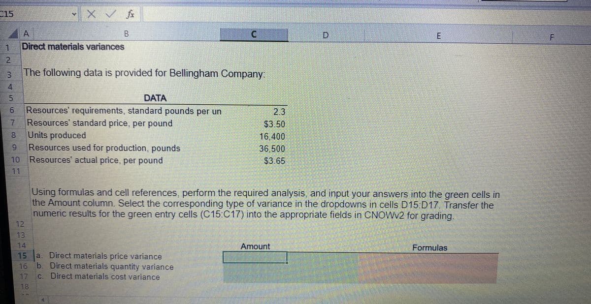 €15
1
2
CHABLONG
3
5
XOXO
9
A
Direct materials variances
DATA
Resources' requirements, standard pounds per un
7 Resources' standard price, per pound
✓ x ✓ fx
X
H
B
The following data is provided for Bellingham Company:
Units produced
Resources used for production, pounds
Resources' actual price, per pound
18
15
a. Direct materials price variance
16 b. Direct materials quantity variance
c. Direct materials cost variance
C
2.3
$3.50
16,400
36,500
$3.65
D
Using formulas and cell references, perform the required analysis, and input your answers into the green cells in
the Amount column. Select the corresponding type of variance in the dropdowns in cells D15:D17. Transfer the
numeric results for the green entry cells (C15:C17) into the appropriate fields in CNOWV2 for grading.
Amount
E
Formulas
F