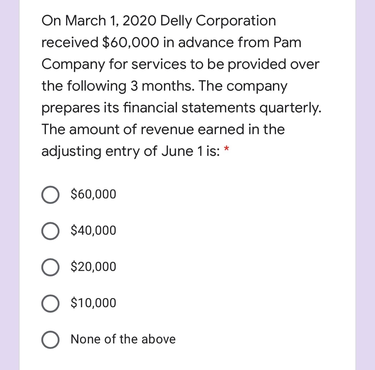 On March 1, 2020 Delly Corporation
received $60,000 in advance from Pam
Company for services to be provided over
the following 3 months. The company
prepares its financial statements quarterly.
The amount of revenue earned in the
adjusting entry of June 1 is:
$60,000
O $40,000
O $20,000
$10,000
None of the above

